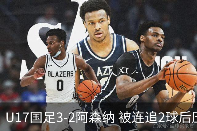 U17国足3-2阿森纳 被连追2球后压哨制胜 赵松源双响 程晟涵替补绝杀